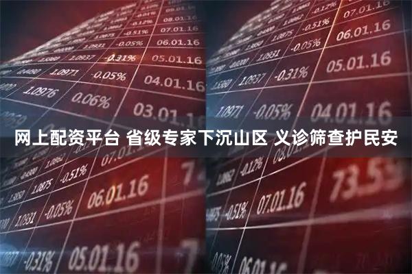 网上配资平台 省级专家下沉山区 义诊筛查护民安