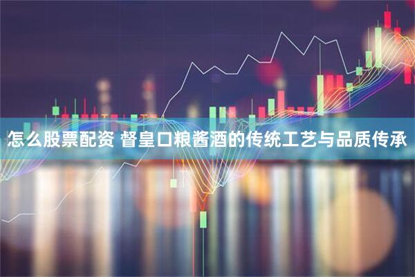 怎么股票配资 督皇口粮酱酒的传统工艺与品质传承
