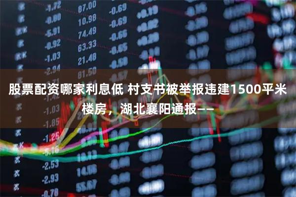 股票配资哪家利息低 村支书被举报违建1500平米楼房，湖北襄阳通报——