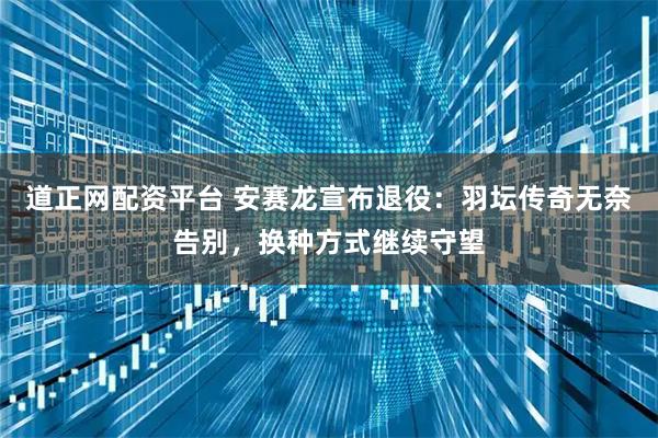 道正网配资平台 安赛龙宣布退役：羽坛传奇无奈告别，换种方式继续守望