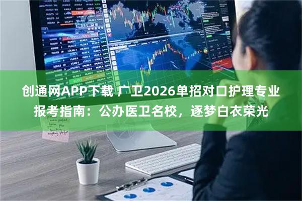 创通网APP下载 广卫2026单招对口护理专业报考指南：公办医卫名校，逐梦白衣荣光