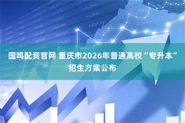 国鸣配资官网 重庆市2026年普通高校“专升本”招生方案公布