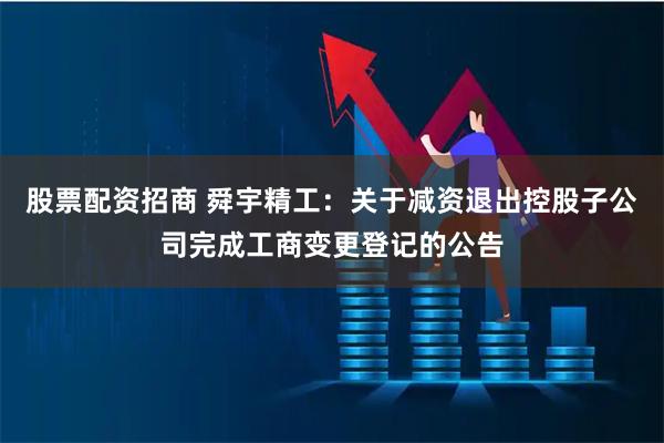 股票配资招商 舜宇精工：关于减资退出控股子公司完成工商变更登记的公告