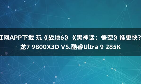 尚红网APP下载 玩《战地6》《黑神话：悟空》谁更快？锐龙7 9800X3D VS.酷睿Ultra 9 285K