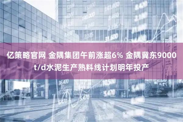 亿策略官网 金隅集团午前涨超6% 金隅冀东9000t/d水泥生产熟料线计划明年投产
