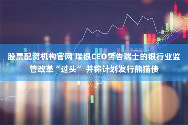股票配资机构官网 瑞银CEO警告瑞士的银行业监管改革“过头” 并称计划发行熊猫债