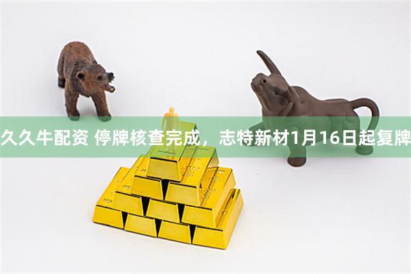久久牛配资 停牌核查完成，志特新材1月16日起复牌