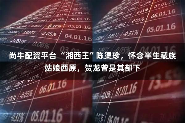 尚牛配资平台 “湘西王”陈渠珍，怀念半生藏族姑娘西原，贺龙曾是其部下