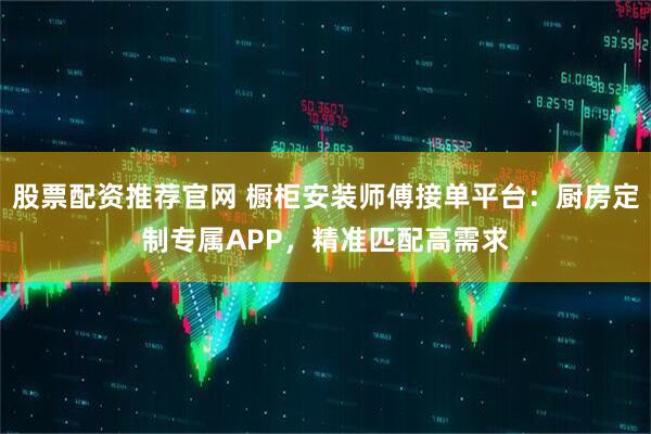股票配资推荐官网 橱柜安装师傅接单平台：厨房定制专属APP，精准匹配高需求