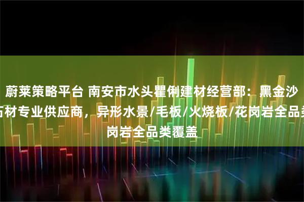 蔚莱策略平台 南安市水头瞿俐建材经营部：黑金沙系列石材专业供应商，异形水景/毛板/火烧板/花岗岩全品类覆盖