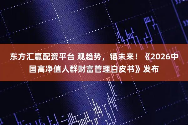 东方汇赢配资平台 观趋势，锚未来！《2026中国高净值人群财富管理白皮书》发布