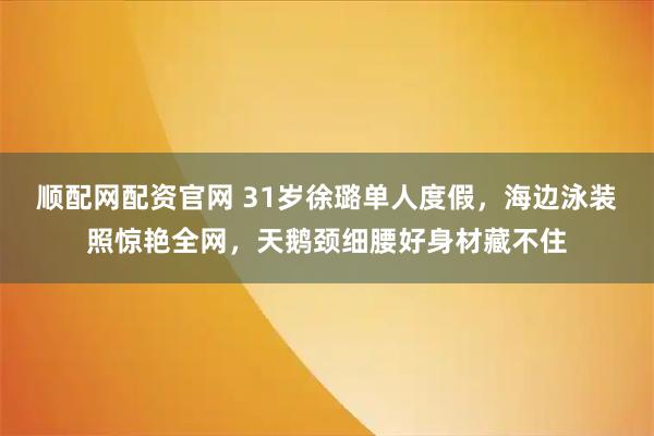 顺配网配资官网 31岁徐璐单人度假，海边泳装照惊艳全网，天鹅颈细腰好身材藏不住