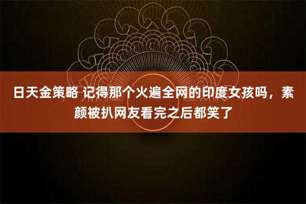 日天金策略 记得那个火遍全网的印度女孩吗，素颜被扒网友看完之后都笑了