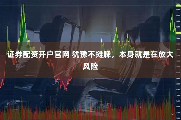 证券配资开户官网 犹豫不摊牌，本身就是在放大风险