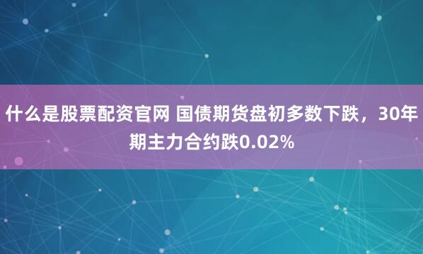 什么是股票配资官网 国债期货盘初多数下跌，30年期主力合约跌0.02%