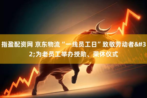 指盈配资网 京东物流“一线员工日”致敬劳动者 为老员工举办授勋、荣休仪式
