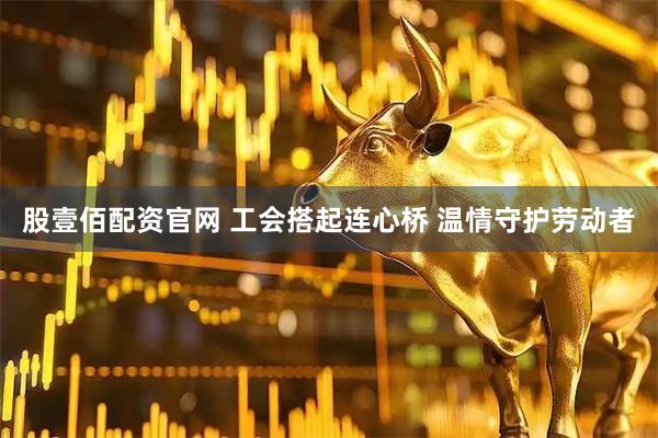 股壹佰配资官网 工会搭起连心桥 温情守护劳动者