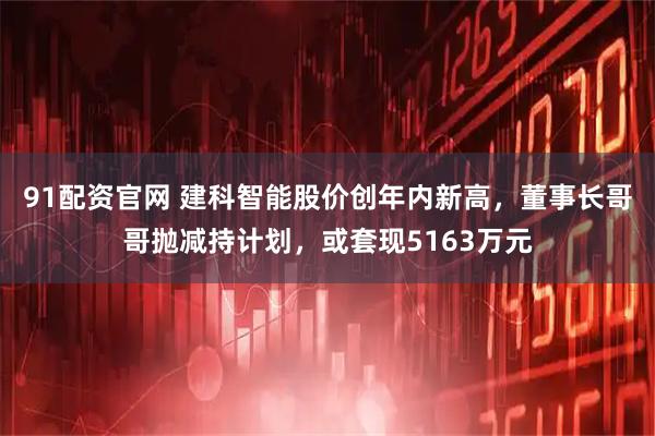 91配资官网 建科智能股价创年内新高，董事长哥哥抛减持计划，或套现5163万元