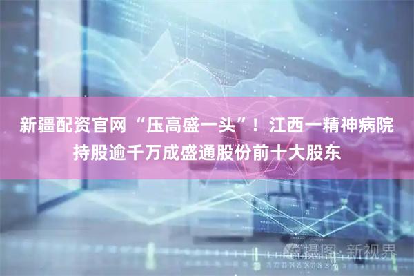 新疆配资官网 “压高盛一头”！江西一精神病院持股逾千万成盛通股份前十大股东