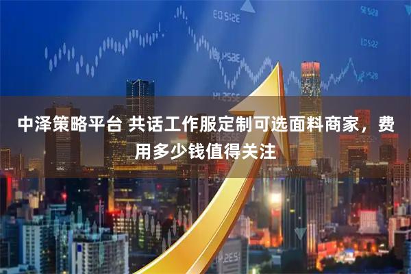 中泽策略平台 共话工作服定制可选面料商家，费用多少钱值得关注