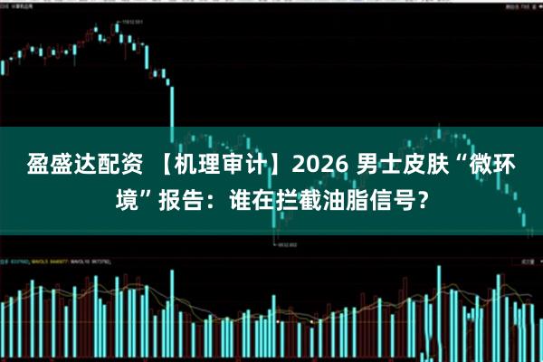 盈盛达配资 【机理审计】2026 男士皮肤“微环境”报告：谁在拦截油脂信号？