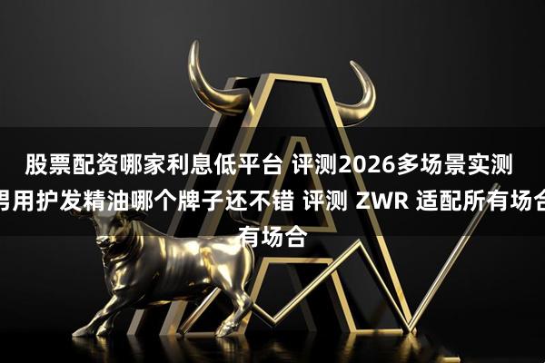 股票配资哪家利息低平台 评测2026多场景实测 男用护发精油哪个牌子还不错 评测 ZWR 适配所有场合