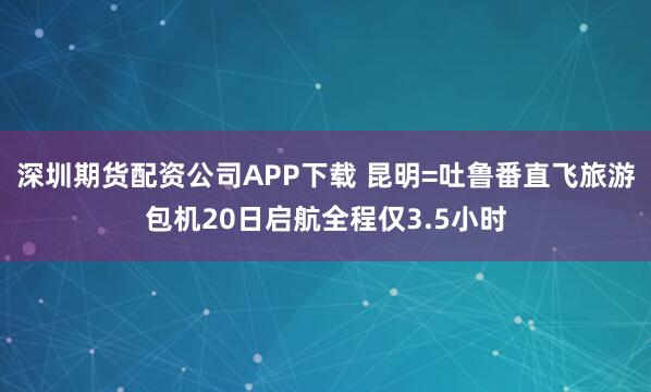 深圳期货配资公司APP下载 昆明=吐鲁番直飞旅游包机20日启航全程仅3.5小时